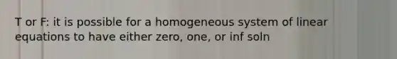 T or F: it is possible for a homogeneous system of linear equations to have either zero, one, or inf soln