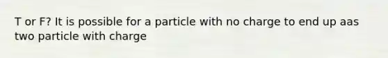 T or F? It is possible for a particle with no charge to end up aas two particle with charge