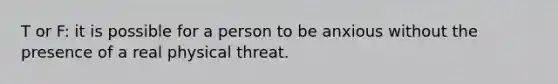 T or F: it is possible for a person to be anxious without the presence of a real physical threat.