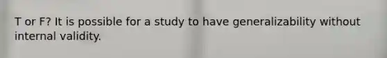 T or F? It is possible for a study to have generalizability without internal validity.