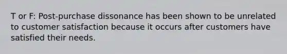 T or F: Post-purchase dissonance has been shown to be unrelated to customer satisfaction because it occurs after customers have satisfied their needs.