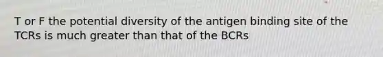 T or F the potential diversity of the antigen binding site of the TCRs is much greater than that of the BCRs