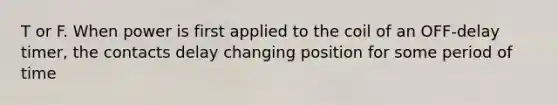 T or F. When power is first applied to the coil of an OFF-delay timer, the contacts delay changing position for some period of time