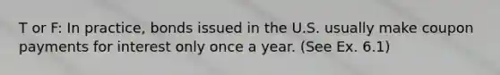 T or F: In practice, bonds issued in the U.S. usually make coupon payments for interest only once a year. (See Ex. 6.1)