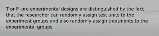 T or F: pre experimental designs are distinguished by the fact that the researcher can randomly assign test units to the experiment groups and also randomly assign treatments to the experimental groups