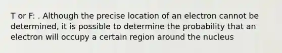 T or F: . Although the precise location of an electron cannot be determined, it is possible to determine the probability that an electron will occupy a certain region around the nucleus