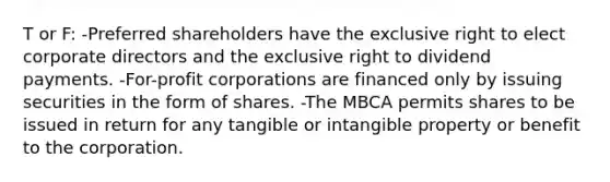 T or F: -Preferred shareholders have the exclusive right to elect corporate directors and the exclusive right to dividend payments. -For-profit corporations are financed only by issuing securities in the form of shares. -The MBCA permits shares to be issued in return for any tangible or intangible property or benefit to the corporation.