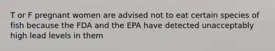 T or F pregnant women are advised not to eat certain species of fish because the FDA and the EPA have detected unacceptably high lead levels in them