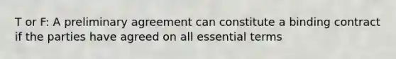 T or F: A preliminary agreement can constitute a binding contract if the parties have agreed on all essential terms