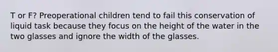 T or F? Preoperational children tend to fail this conservation of liquid task because they focus on the height of the water in the two glasses and ignore the width of the glasses.