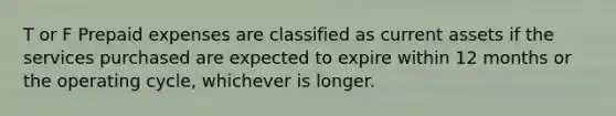 T or F Prepaid expenses are classified as current assets if the services purchased are expected to expire within 12 months or the operating cycle, whichever is longer.