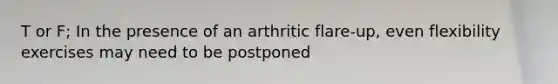 T or F; In the presence of an arthritic flare-up, even flexibility exercises may need to be postponed