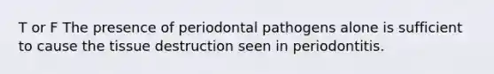 T or F The presence of periodontal pathogens alone is sufficient to cause the tissue destruction seen in periodontitis.