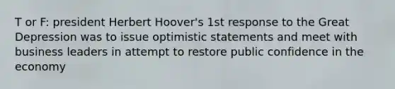 T or F: president Herbert Hoover's 1st response to the Great Depression was to issue optimistic statements and meet with business leaders in attempt to restore public confidence in the economy