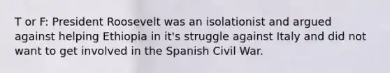 T or F: President Roosevelt was an isolationist and argued against helping Ethiopia in it's struggle against Italy and did not want to get involved in the Spanish Civil War.