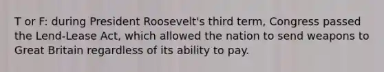 T or F: during President Roosevelt's third term, Congress passed the Lend-Lease Act, which allowed the nation to send weapons to Great Britain regardless of its ability to pay.