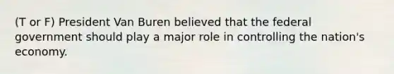 (T or F) President Van Buren believed that the federal government should play a major role in controlling the nation's economy.