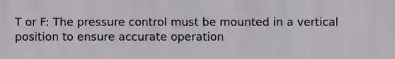 T or F: The pressure control must be mounted in a vertical position to ensure accurate operation