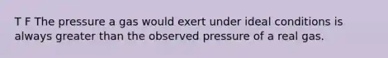 T F The pressure a gas would exert under ideal conditions is always greater than the observed pressure of a real gas.