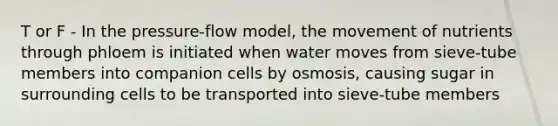 T or F - In the pressure-flow model, the movement of nutrients through phloem is initiated when water moves from sieve-tube members into companion cells by osmosis, causing sugar in surrounding cells to be transported into sieve-tube members