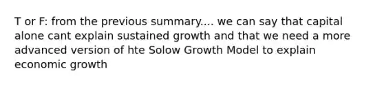 T or F: from the previous summary.... we can say that capital alone cant explain sustained growth and that we need a more advanced version of hte Solow Growth Model to explain economic growth