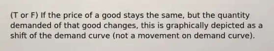 (T or F) If the price of a good stays the same, but the quantity demanded of that good changes, this is graphically depicted as a shift of the demand curve (not a movement on demand curve).