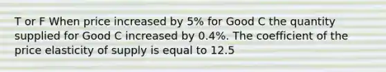 T or F When price increased by 5% for Good C the quantity supplied for Good C increased by 0.4%. The coefficient of the price elasticity of supply is equal to 12.5