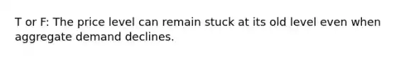 T or F: The price level can remain stuck at its old level even when aggregate demand declines.