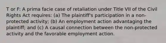 T or F: A prima facie case of retaliation under Title VII of the Civil Rights Act requires: (a) The plaintiff's participation in a non-protected activity; (b) An employment action advantaging the plaintiff; and (c) A causal connection between the non-protected activity and the favorable employment action.