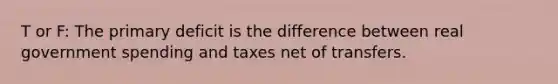 T or F: The primary deficit is the difference between real government spending and taxes net of transfers.