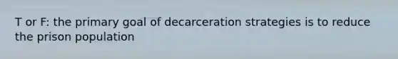 T or F: the primary goal of decarceration strategies is to reduce the prison population