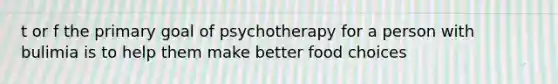 t or f the primary goal of psychotherapy for a person with bulimia is to help them make better food choices