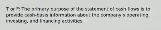 T or F: The primary purpose of the statement of cash flows is to provide cash-basis information about the company's operating, investing, and financing activities.