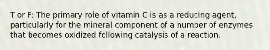 T or F: The primary role of vitamin C is as a reducing agent, particularly for the mineral component of a number of enzymes that becomes oxidized following catalysis of a reaction.