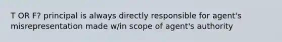 T OR F? principal is always directly responsible for agent's misrepresentation made w/in scope of agent's authority