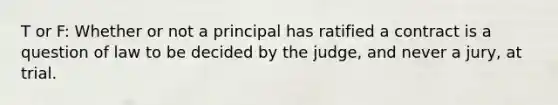 T or F: Whether or not a principal has ratified a contract is a question of law to be decided by the judge, and never a jury, at trial.