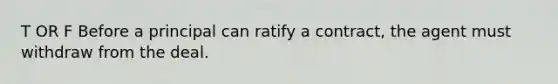 T OR F Before a principal can ratify a contract, the agent must withdraw from the deal.