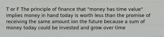 T or F The principle of finance that "money has time value" implies money in hand today is worth less than the promise of receiving the same amount ion the future because a sum of money today could be invested and grow over time