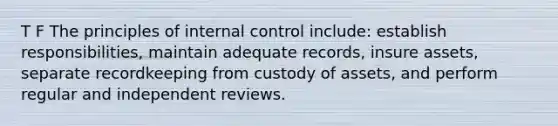 T F The principles of internal control include: establish responsibilities, maintain adequate records, insure assets, separate recordkeeping from custody of assets, and perform regular and independent reviews.