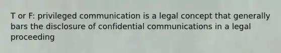 T or F: privileged communication is a legal concept that generally bars the disclosure of confidential communications in a legal proceeding