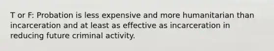 T or F: Probation is less expensive and more humanitarian than incarceration and at least as effective as incarceration in reducing future criminal activity.