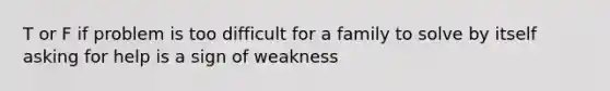 T or F if problem is too difficult for a family to solve by itself asking for help is a sign of weakness