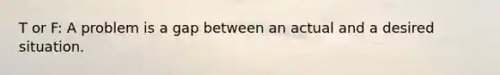 T or F: A problem is a gap between an actual and a desired situation.