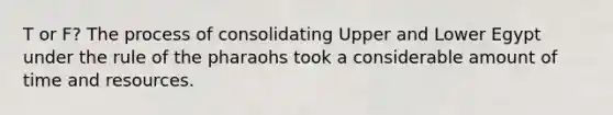 T or F? The process of consolidating Upper and Lower Egypt under the rule of the pharaohs took a considerable amount of time and resources.