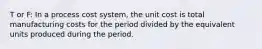 T or F: In a process cost system, the unit cost is total manufacturing costs for the period divided by the equivalent units produced during the period.