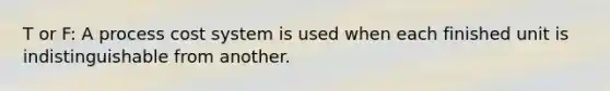 T or F: A process cost system is used when each finished unit is indistinguishable from another.