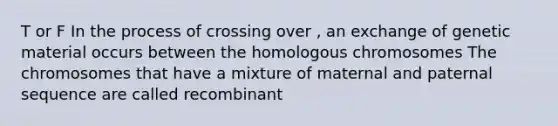 T or F In the process of crossing over , an exchange of genetic material occurs between the homologous chromosomes The chromosomes that have a mixture of maternal and paternal sequence are called recombinant