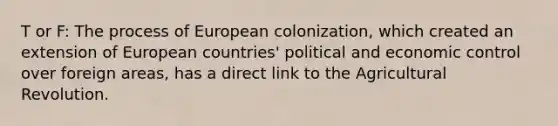 T or F: The process of European colonization, which created an extension of European countries' political and economic control over foreign areas, has a direct link to the Agricultural Revolution.