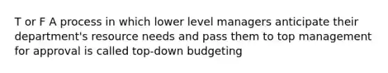 T or F A process in which lower level managers anticipate their department's resource needs and pass them to top management for approval is called top-down budgeting