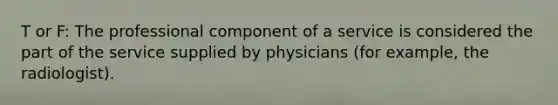 T or F: The professional component of a service is considered the part of the service supplied by physicians (for example, the radiologist).